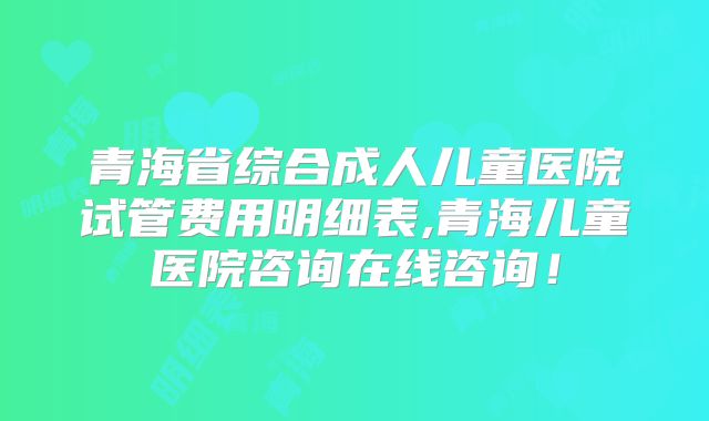青海省综合成人儿童医院试管费用明细表,青海儿童医院咨询在线咨询!