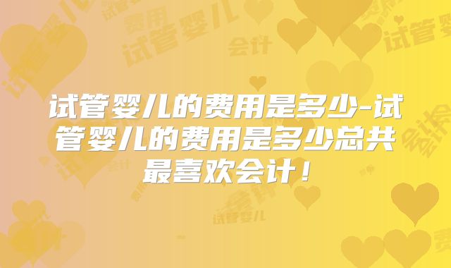 试管婴儿的费用是多少-试管婴儿的费用是多少总共最喜欢会计！