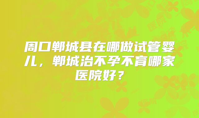 周口郸城县在哪做试管婴儿，郸城治不孕不育哪家医院好？