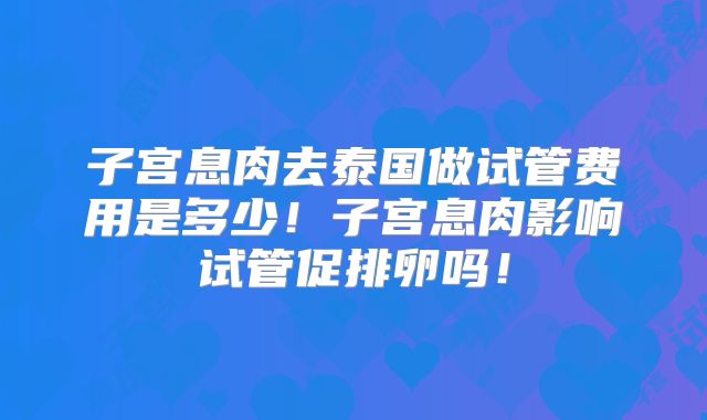 子宫息肉去泰国做试管费用是多少！子宫息肉影响试管促排卵吗！