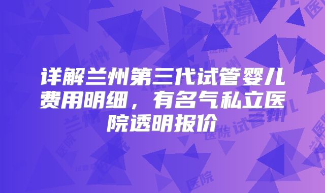 详解兰州第三代试管婴儿费用明细，有名气私立医院透明报价