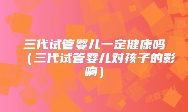 三代试管婴儿一定健康吗（三代试管婴儿对孩子的影响）