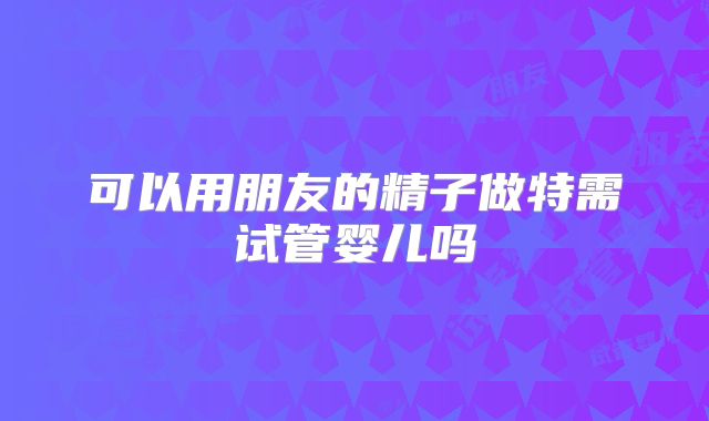 可以用朋友的精子做特需试管婴儿吗