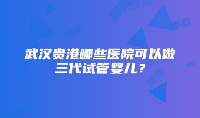 武汉贵港哪些医院可以做三代试管婴儿？