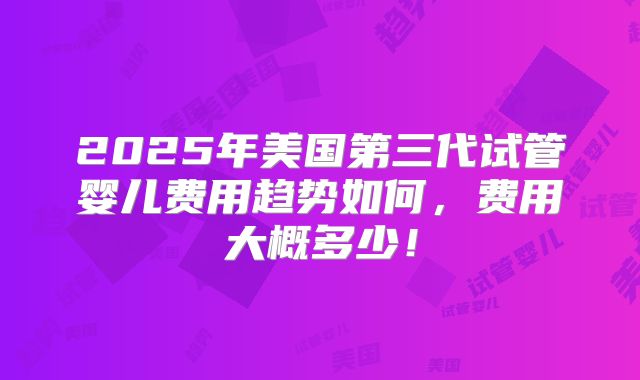 2025年美国第三代试管婴儿费用趋势如何,费用大概多少!