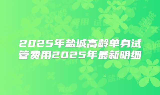 2025年盐城高龄单身试管费用2025年最新明细