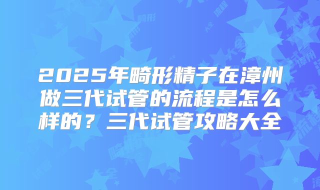 2025年畸形精子在漳州做三代试管的流程是怎么样的？三代试管攻略大全