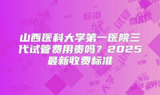 山西医科大学第一医院三代试管费用贵吗？2025最新收费标准