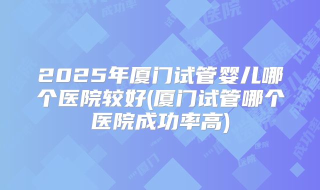 2025年厦门试管婴儿哪个医院较好(厦门试管哪个医院成功率高)