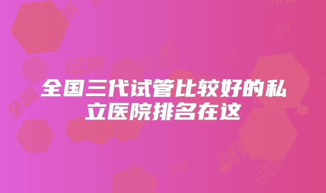 全国三代试管比较好的私立医院排名在这