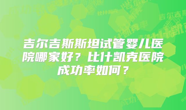 吉尔吉斯斯坦试管婴儿医院哪家好？比什凯克医院成功率如何？
