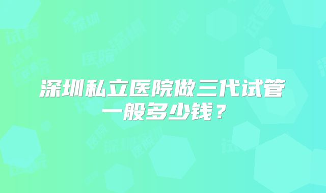 深圳私立医院做三代试管一般多少钱?