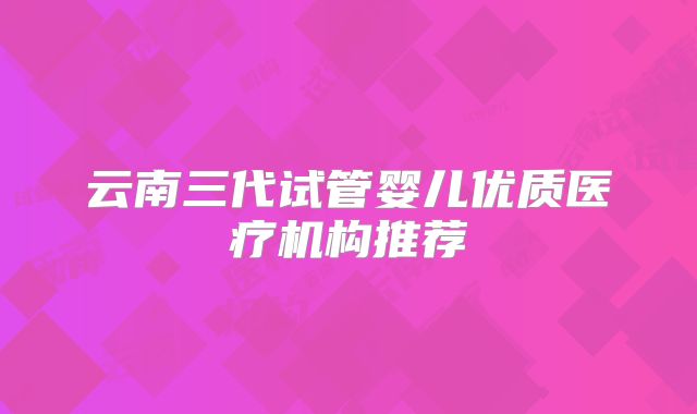 云南三代试管婴儿优质医疗机构推荐