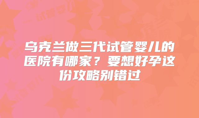 乌克兰做三代试管婴儿的医院有哪家？要想好孕这份攻略别错过