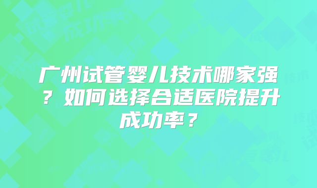 广州试管婴儿技术哪家强?如何选择合适医院提升成功率?
