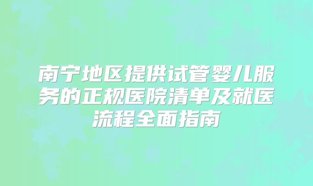 南宁地区提供试管婴儿服务的正规医院清单及就医流程全面指南