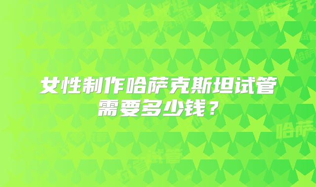 女性制作哈萨克斯坦试管需要多少钱?
