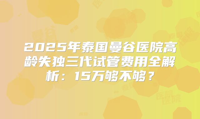 2025年泰国曼谷医院高龄失独三代试管费用全解析：15万够不够？