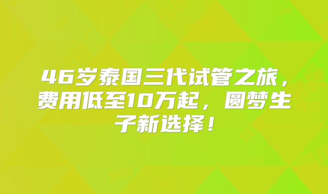 46岁泰国三代试管之旅，费用低至10万起，圆梦生子新选择！
