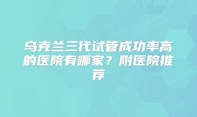 乌克兰三代试管成功率高的医院有哪家？附医院推荐