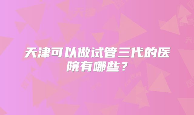 天津可以做试管三代的医院有哪些？