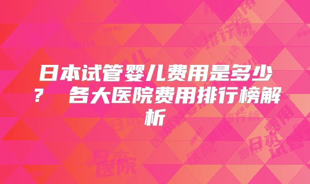 日本试管婴儿费用是多少？ 各大医院费用排行榜解析
