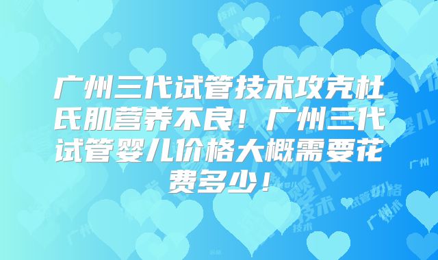 广州三代试管技术攻克杜氏肌营养不良！广州三代试管婴儿价格大概需要花费多少！