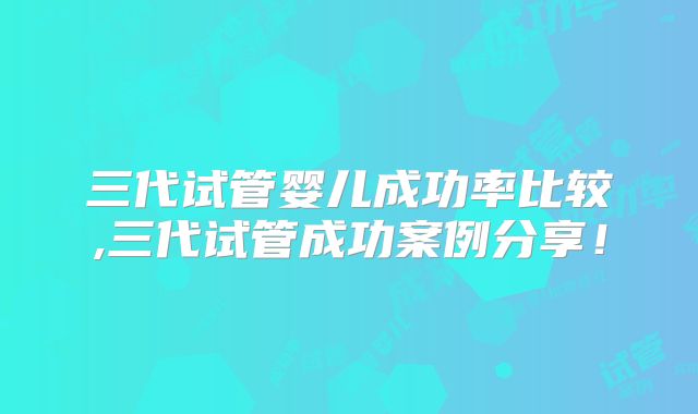 三代试管婴儿成功率比较,三代试管成功案例分享！