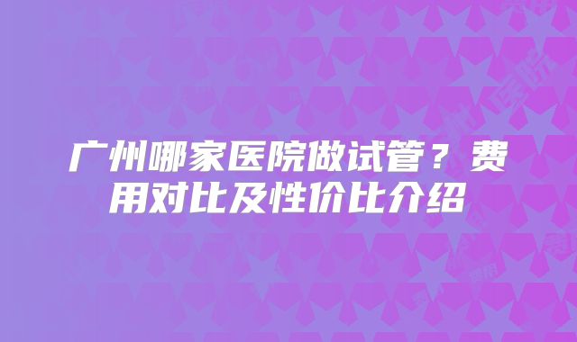 广州哪家医院做试管？费用对比及性价比介绍