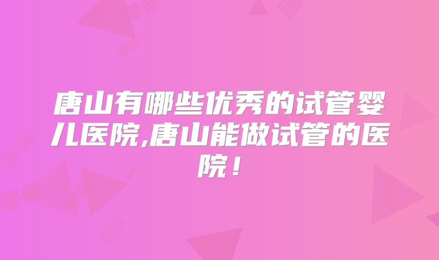 唐山有哪些优秀的试管婴儿医院,唐山能做试管的医院！