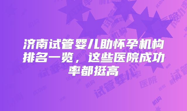 济南试管婴儿助怀孕机构排名一览，这些医院成功率都挺高