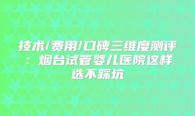 技术/费用/口碑三维度测评：烟台试管婴儿医院这样选不踩坑