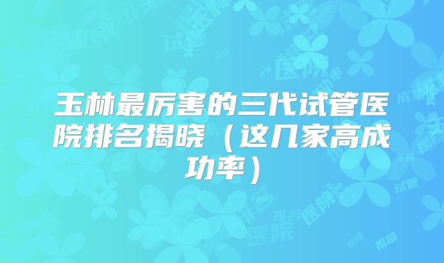玉林最厉害的三代试管医院排名揭晓（这几家高成功率）
