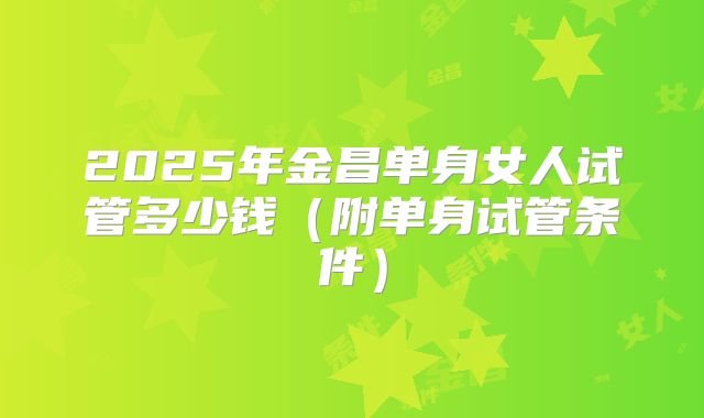 2025年金昌单身女人试管多少钱（附单身试管条件）