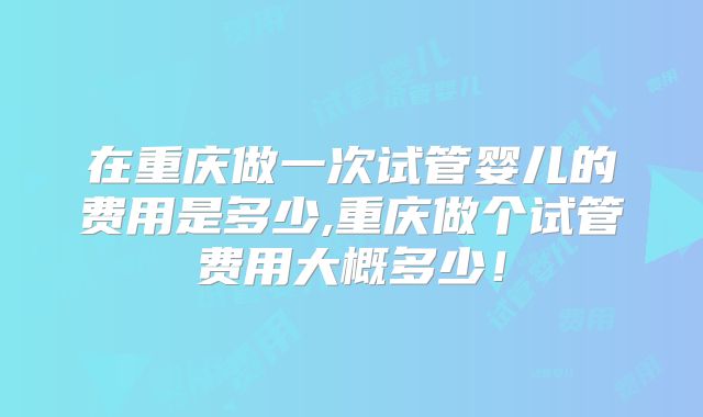 在重庆做一次试管婴儿的费用是多少,重庆做个试管费用大概多少!