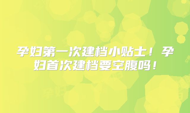 孕妇第一次建档小贴士！孕妇首次建档要空腹吗！