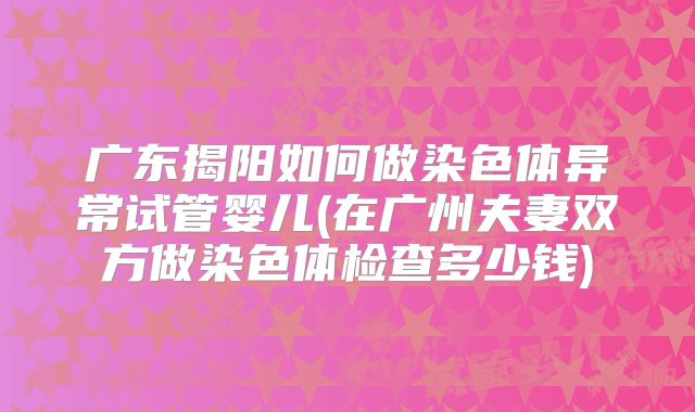 广东揭阳如何做染色体异常试管婴儿(在广州夫妻双方做染色体检查多少钱)