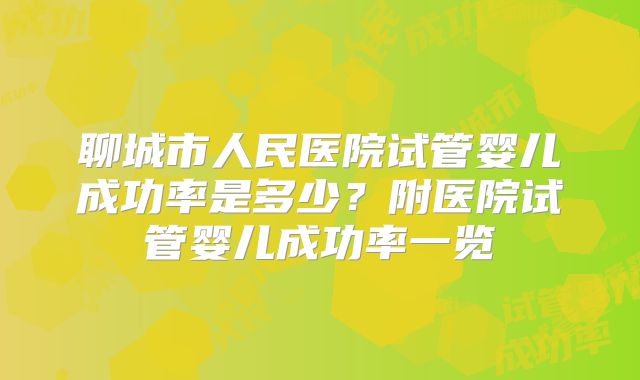 聊城市人民医院试管婴儿成功率是多少？附医院试管婴儿成功率一览