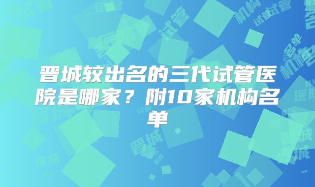 晋城较出名的三代试管医院是哪家？附10家机构名单