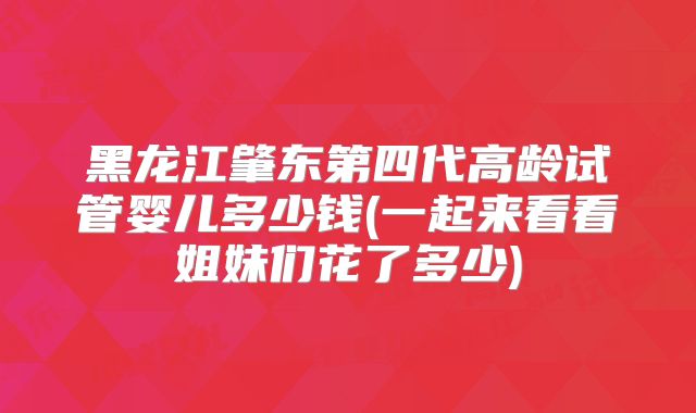 黑龙江肇东第四代高龄试管婴儿多少钱(一起来看看姐妹们花了多少)
