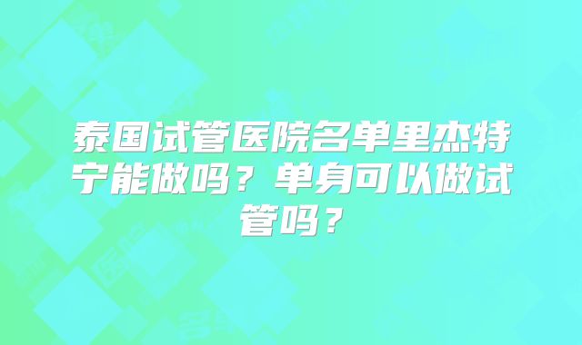 泰国试管医院名单里杰特宁能做吗？单身可以做试管吗？
