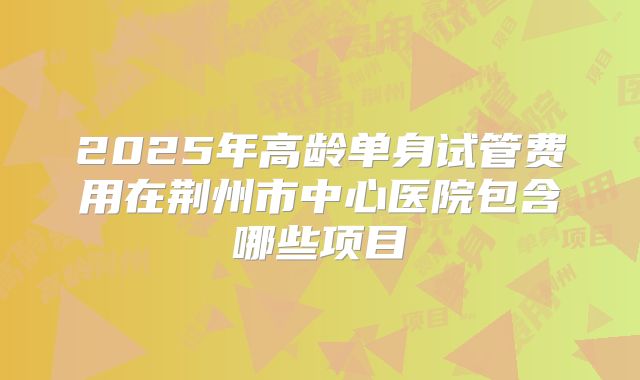2025年高龄单身试管费用在荆州市中心医院包含哪些项目
