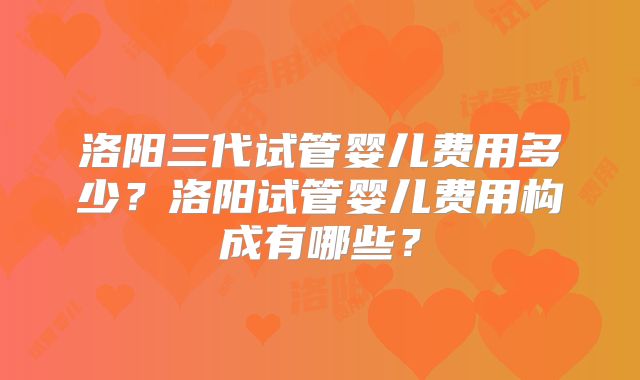 洛阳三代试管婴儿费用多少？洛阳试管婴儿费用构成有哪些？