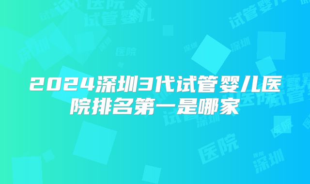 2024深圳3代试管婴儿医院排名第一是哪家