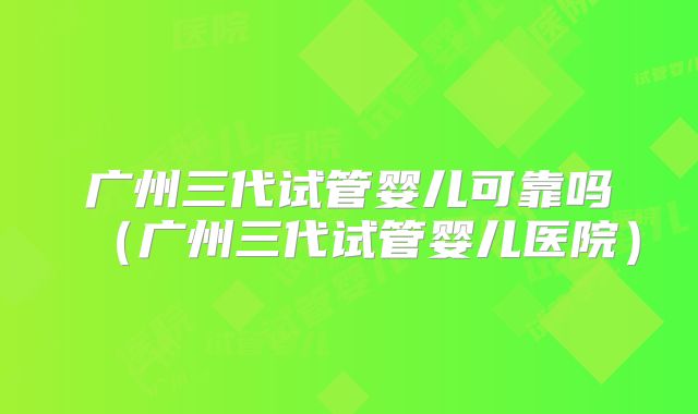 广州三代试管婴儿可靠吗（广州三代试管婴儿医院）