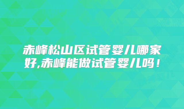 赤峰松山区试管婴儿哪家好,赤峰能做试管婴儿吗！