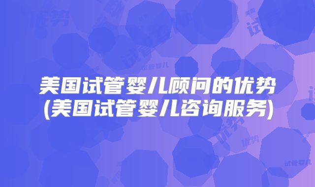 美国试管婴儿顾问的优势(美国试管婴儿咨询服务)