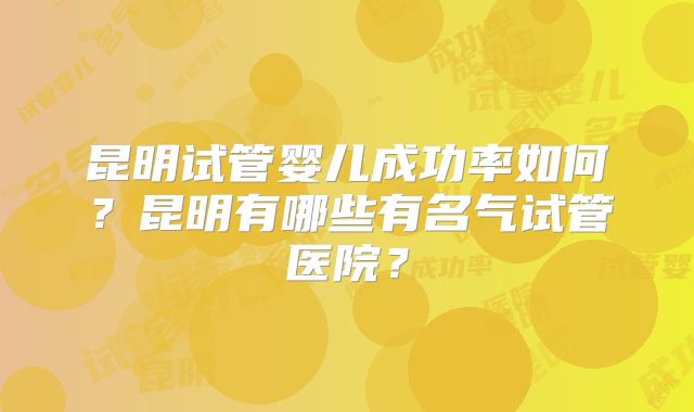 昆明试管婴儿成功率如何？昆明有哪些有名气试管医院？