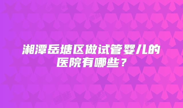 湘潭岳塘区做试管婴儿的医院有哪些？