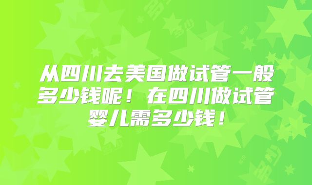 从四川去美国做试管一般多少钱呢！在四川做试管婴儿需多少钱！
